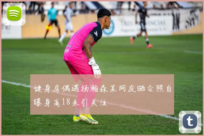 健身房偶遇杨瀚森某网友晒合照自曝身高18米引关注