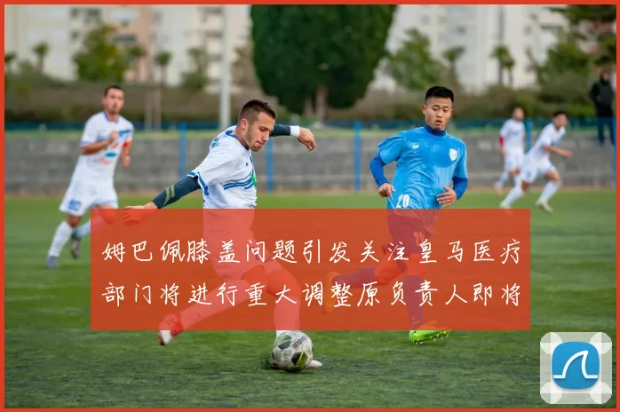 姆巴佩膝盖问题引发关注皇马医疗部门将进行重大调整原负责人即将离任