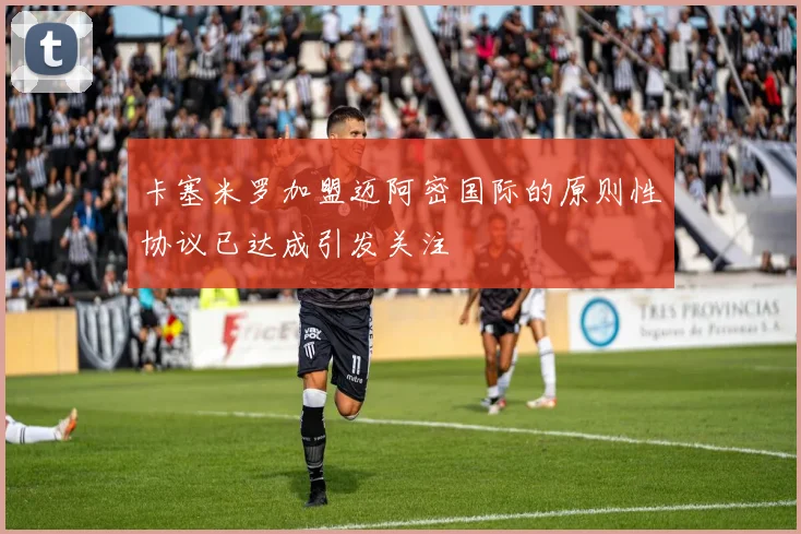 卡塞米罗加盟迈阿密国际的原则性协议已达成引发关注