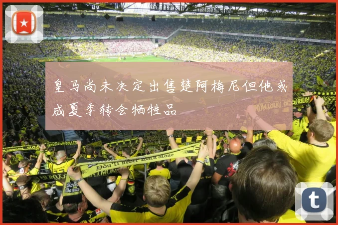 皇马尚未决定出售楚阿梅尼但他或成夏季转会牺牲品