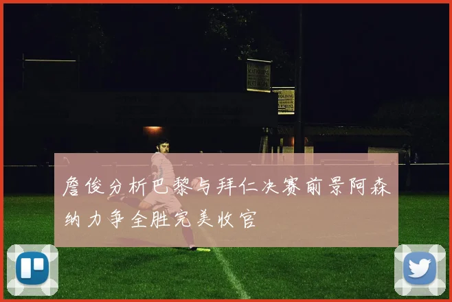 詹俊分析巴黎与拜仁决赛前景阿森纳力争全胜完美收官