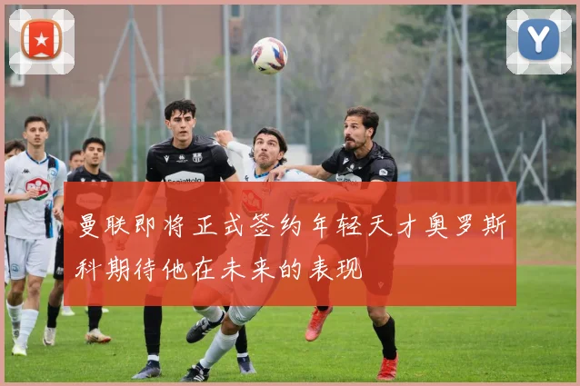 曼联即将正式签约年轻天才奥罗斯科期待他在未来的表现