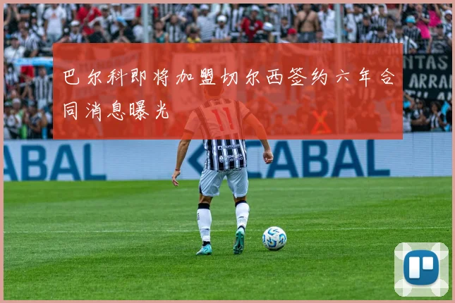 巴尔科即将加盟切尔西签约六年合同消息曝光