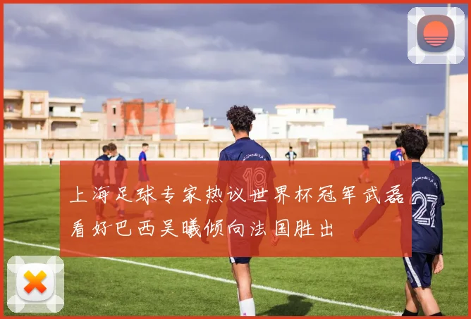上海足球专家热议世界杯冠军武磊看好巴西吴曦倾向法国胜出