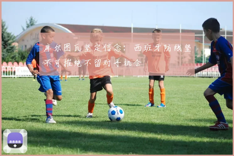 库尔图瓦坚定信念：西班牙防线坚不可摧绝不留对手机会