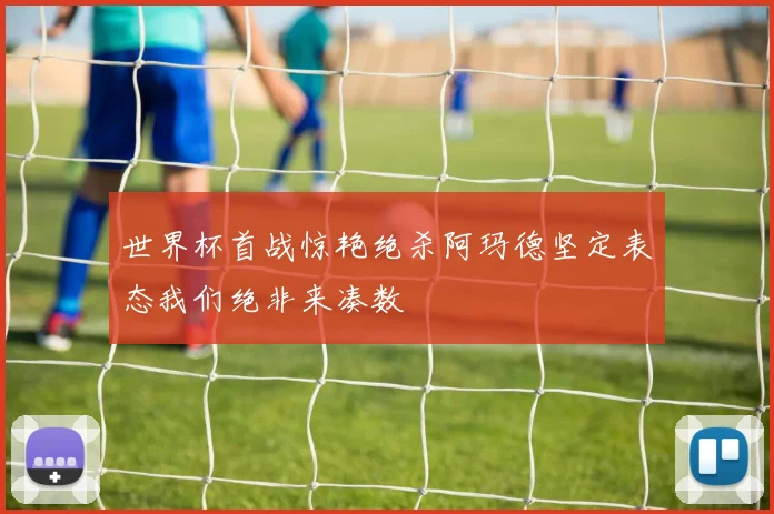 世界杯首战惊艳绝杀阿玛德坚定表态我们绝非来凑数