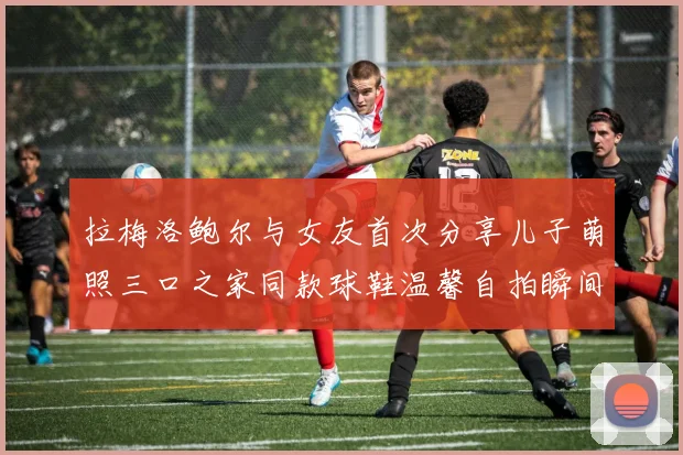 拉梅洛鲍尔与女友首次分享儿子萌照三口之家同款球鞋温馨自拍瞬间
