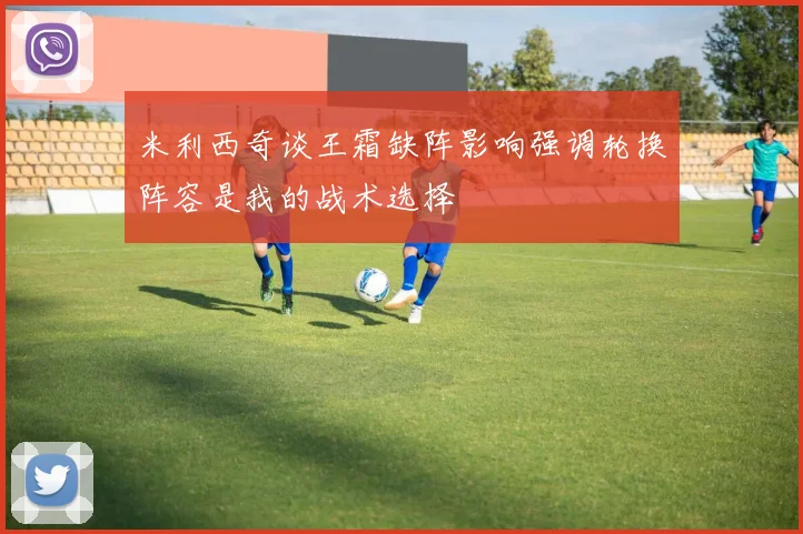 米利西奇谈王霜缺阵影响强调轮换阵容是我的战术选择