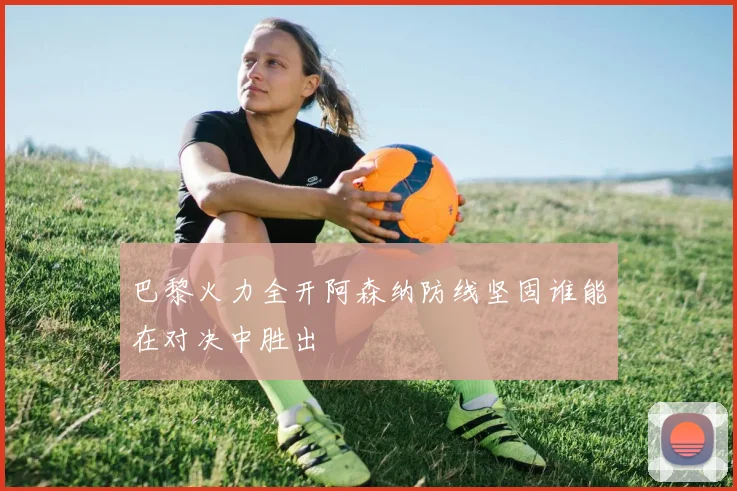 巴黎火力全开阿森纳防线坚固谁能在对决中胜出