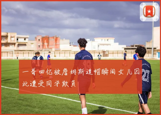 一哥回忆被詹姆斯追帽瞬间女儿因此遭受同学欺负