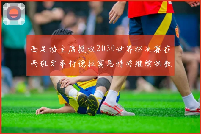 西足协主席提议2030世界杯决赛在西班牙举行德拉富恩特将继续执教国家队