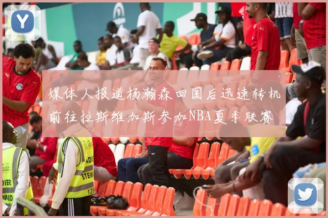 媒体人报道杨瀚森回国后迅速转机前往拉斯维加斯参加NBA夏季联赛