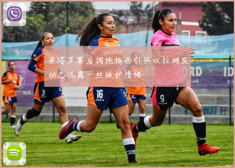 劳塔罗赛后拥抱梅西引热议拉姆发动态流露一丝嫉妒情绪