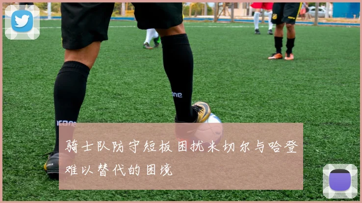骑士队防守短板困扰米切尔与哈登难以替代的困境