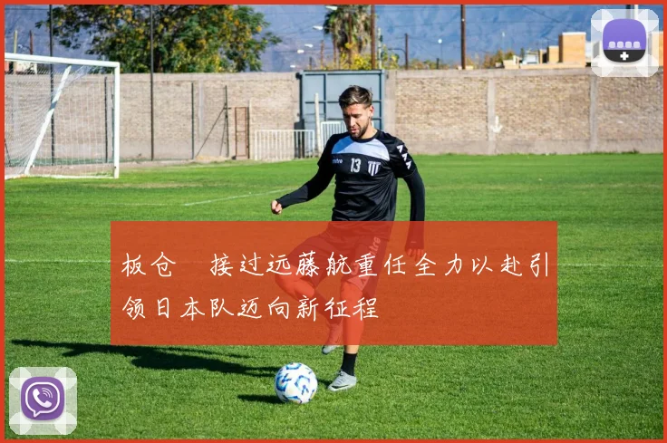 板仓滉接过远藤航重任全力以赴引领日本队迈向新征程