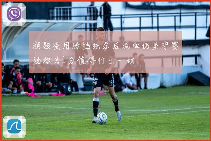 颜骏凌用脸挡绝杀后流血仍坚守赛场称为1分值得付出一切