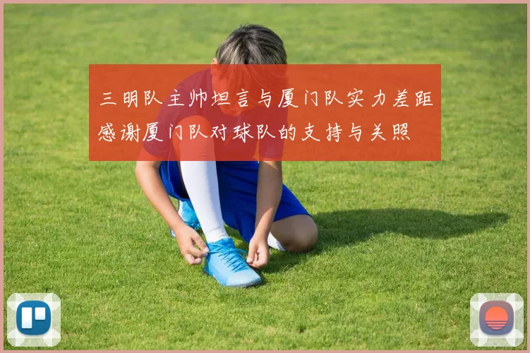 三明队主帅坦言与厦门队实力差距感谢厦门队对球队的支持与关照