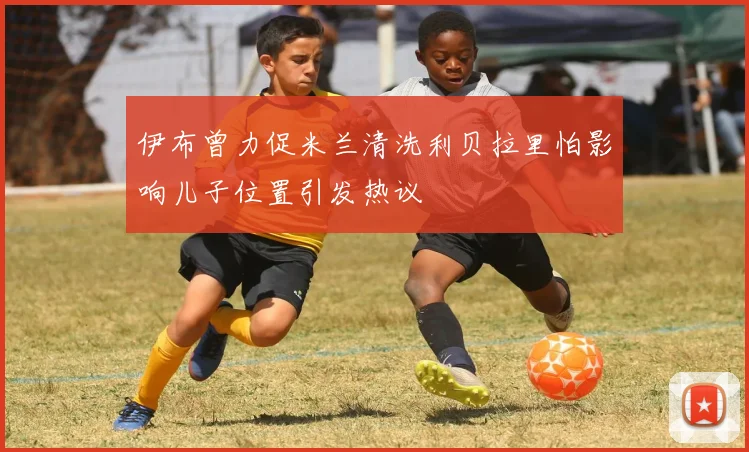 伊布曾力促米兰清洗利贝拉里怕影响儿子位置引发热议