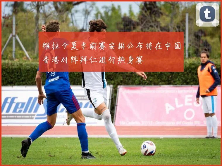 维拉今夏季前赛安排公布将在中国香港对阵拜仁进行热身赛