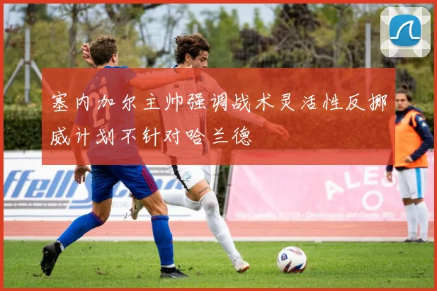 塞内加尔主帅强调战术灵活性反挪威计划不针对哈兰德