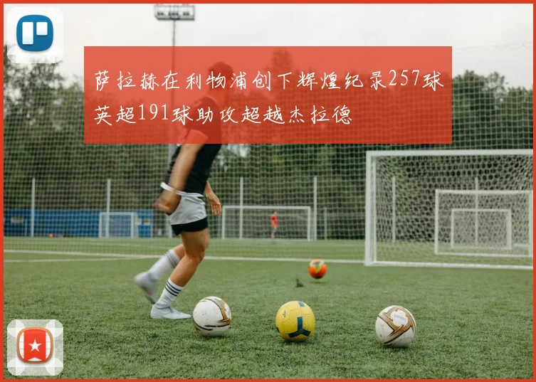 萨拉赫在利物浦创下辉煌纪录257球英超191球助攻超越杰拉德
