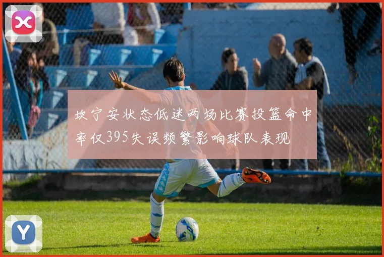 坎宁安状态低迷两场比赛投篮命中率仅395失误频繁影响球队表现