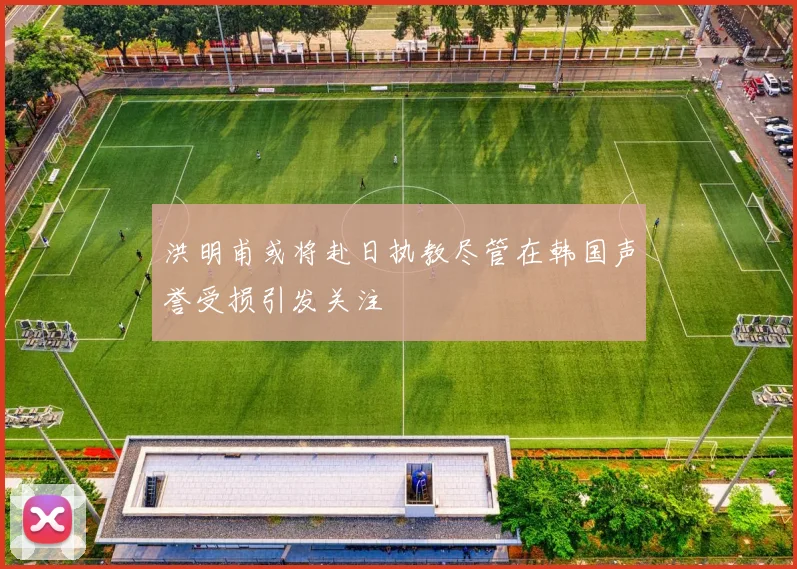洪明甫或将赴日执教尽管在韩国声誉受损引发关注
