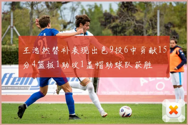 王浩然替补表现出色9投6中贡献15分4篮板1助攻1盖帽助球队获胜