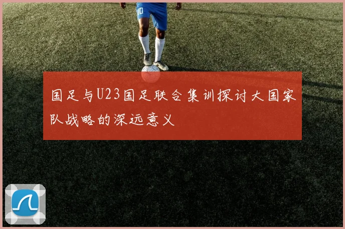 国足与U23国足联合集训探讨大国家队战略的深远意义