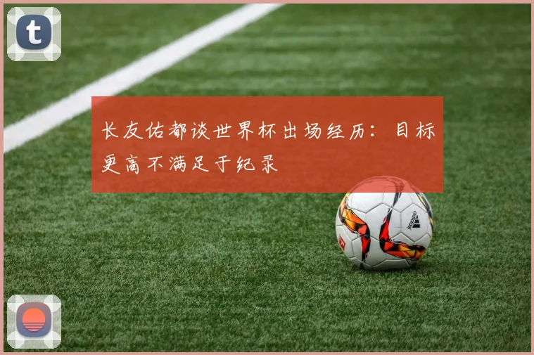 长友佑都谈世界杯出场经历：目标更高不满足于纪录