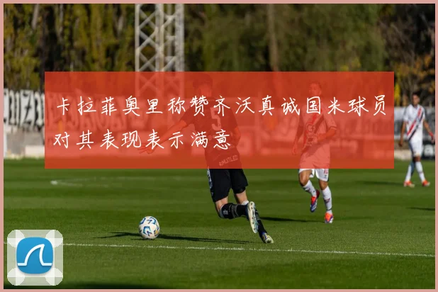 卡拉菲奥里称赞齐沃真诚国米球员对其表现表示满意