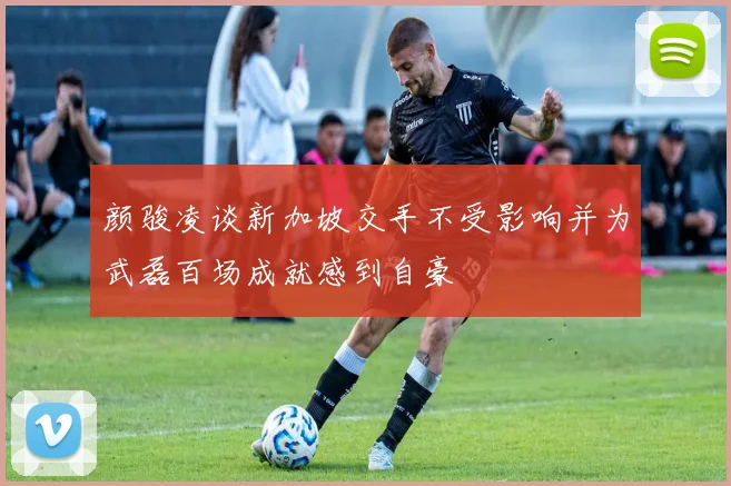 颜骏凌谈新加坡交手不受影响并为武磊百场成就感到自豪