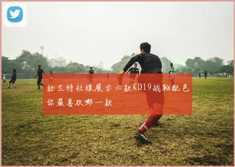 杜兰特社媒展示六款KD19战靴配色你最喜欢哪一款