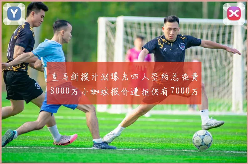 皇马新援计划曝光四人签约总花费8000万小蜘蛛报价遭拒仍有7000万预算