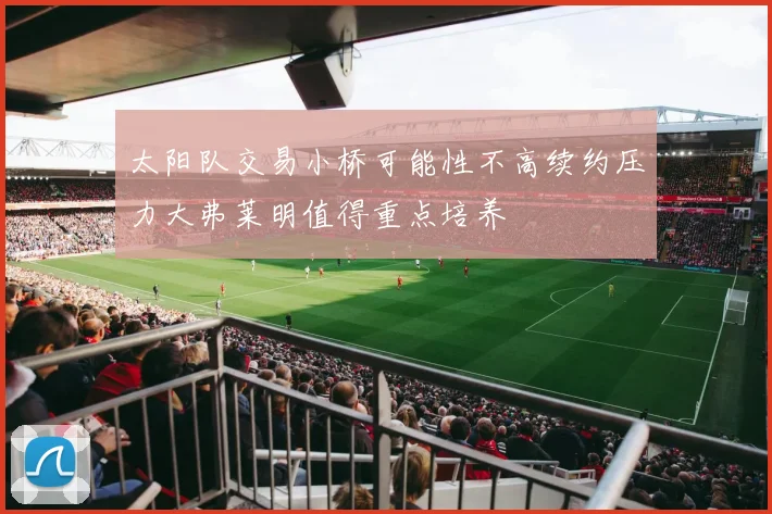 太阳队交易小桥可能性不高续约压力大弗莱明值得重点培养